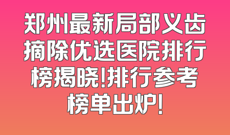 郑州最新局部义齿摘除优选医院排行榜揭晓！排行参考榜单出炉！