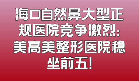 海口自然鼻大型正规医院竞争激烈：美高美整形医院稳坐前五！