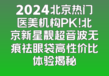 2024北京热门医美机构PK！北京新星靓超音波无痕祛眼袋高性价比体验揭秘