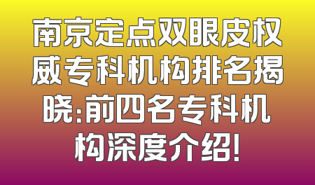 南京定点双眼皮权威专科机构排名揭晓：前四名专科机构深度介绍！
