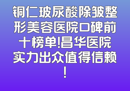 铜仁玻尿酸除皱整形美容医院口碑前十榜单！昌华医院实力出众值得信赖！