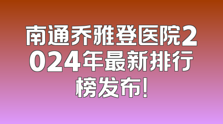 南通乔雅登医院2024年最新排行榜发布！