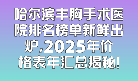 哈尔滨丰胸手术医院排名榜单新鲜出炉，2025年价格表年汇总揭秘！