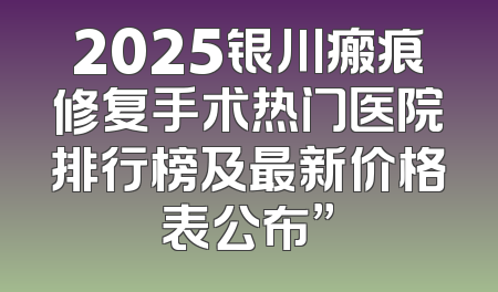 2025银川瘢痕修复手术热门医院排行榜及最新价格表公布”