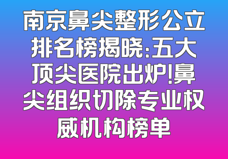 南京鼻尖整形公立排名榜揭晓：五大顶尖医院出炉！鼻尖组织切除专业权威机构榜单