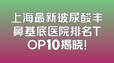 上海最新玻尿酸丰鼻基底医院排名TOP10揭晓！