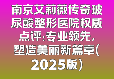南京艾莉薇传奇玻尿酸整形医院权威点评：专业领先，塑造美丽新篇章（2025版）