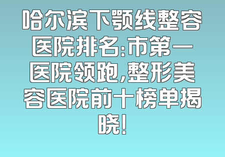 哈尔滨下颚线整容医院排名：市第一医院领跑，整形美容医院前十榜单揭晓！
