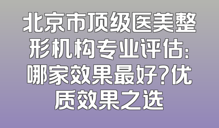 北京市顶级医美整形机构专业评估：哪家效果最好？优质效果之选