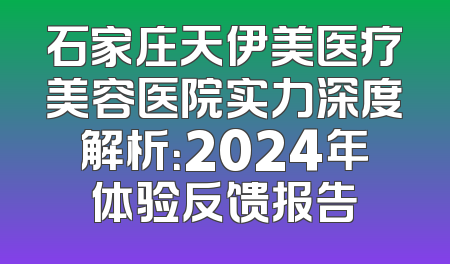 石家庄天伊美医疗美容医院实力深度解析：2024年体验反馈报告
