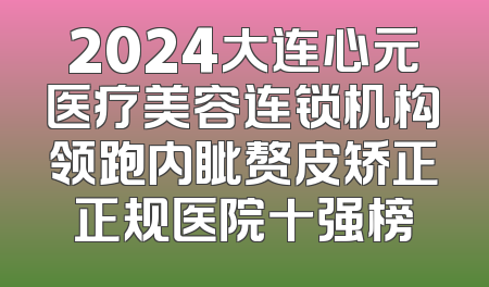 2024大连心元医疗美容连锁机构领跑内眦赘皮矫正正规医院十强榜