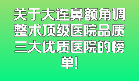 关于大连鼻额角调整术顶级医院品质三大优质医院的榜单！