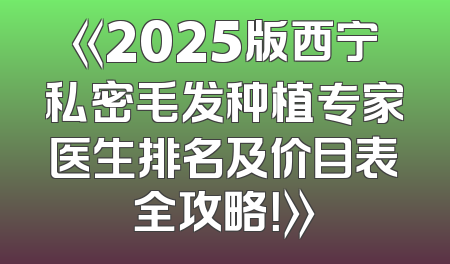 《2025版西宁私密毛发种植专家医生排名及价目表全攻略！》