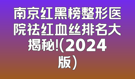 南京红黑榜整形医院祛红血丝排名大揭秘！(2024版)