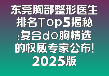 东莞胸部整形医生排名Top5揭秘：复合do胸精选的权威专家公布！2025版
