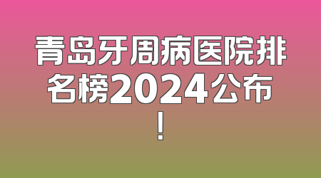 青岛牙周病医院排名榜2024公布！