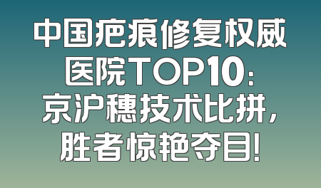 中国疤痕修复权威医院TOP10：京沪穗技术比拼，胜者惊艳夺目！