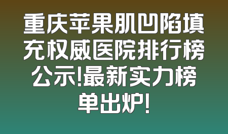 重庆苹果肌凹陷填充权威医院排行榜公示！最新实力榜单出炉！