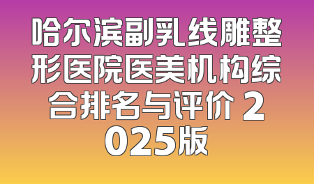 哈尔滨副乳线雕整形医院医美机构综合排名与评价 2025版