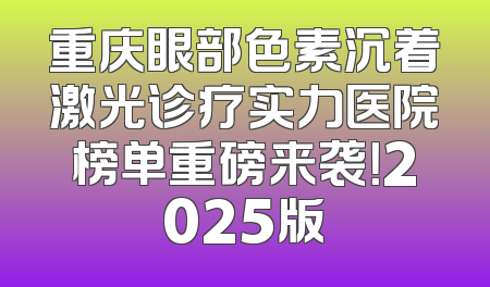 重庆眼部色素沉着激光诊疗实力医院榜单重磅来袭！2025版