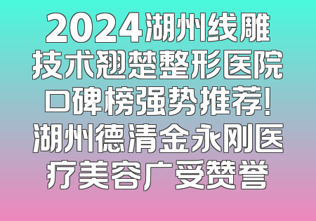 2024湖州线雕技术翘楚整形医院口碑榜强势推荐！湖州德清金永刚医疗美容广受赞誉