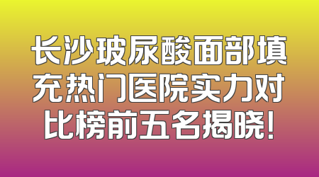 长沙玻尿酸面部填充热门医院实力对比榜前五名揭晓！