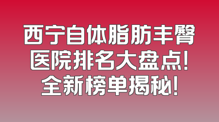 西宁自体脂肪丰臀医院排名大盘点！全新榜单揭秘！
