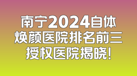 南宁2024自体焕颜医院排名前三授权医院揭晓！