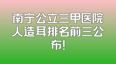 南宁公立三甲医院人造耳排名前三公布！