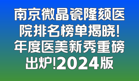 南京微晶瓷隆颏医院排名榜单揭晓！年度医美新秀重磅出炉！2024版