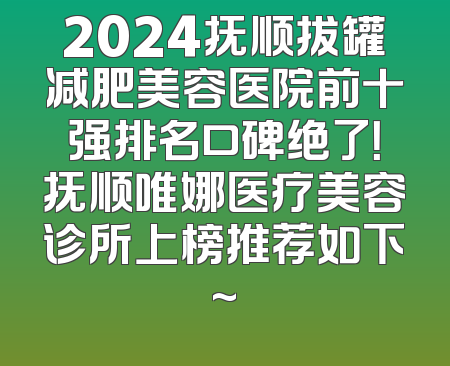2024抚顺拔罐减肥美容医院前十强排名口碑绝了！抚顺唯娜医疗美容诊所上榜推荐如下~