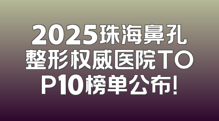 2025珠海鼻孔整形权威医院TOP10榜单公布！