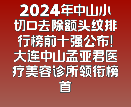 2024年中山小切口去除额头纹排行榜前十强公布！大连中山孟亚君医疗美容诊所领衔榜首