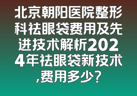 北京朝阳医院整形科祛眼袋费用及先进技术解析2024年祛眼袋新技术，费用多少？