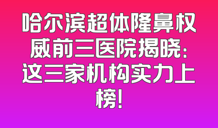 哈尔滨超体隆鼻权威前三医院揭晓：这三家机构实力上榜！