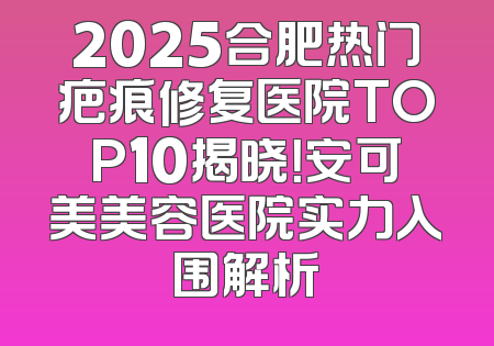2025合肥热门疤痕修复医院TOP10揭晓！安可美美容医院实力入围解析