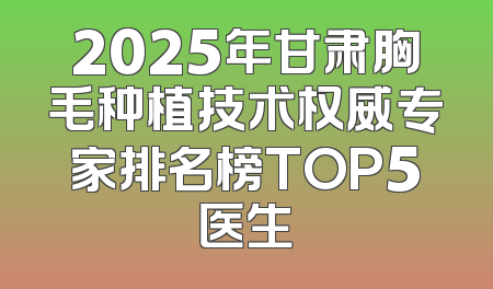 2025年甘肃胸毛种植技术权威专家排名榜TOP5医生