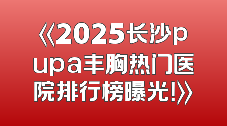 《2025长沙pupa丰胸热门医院排行榜曝光！》
