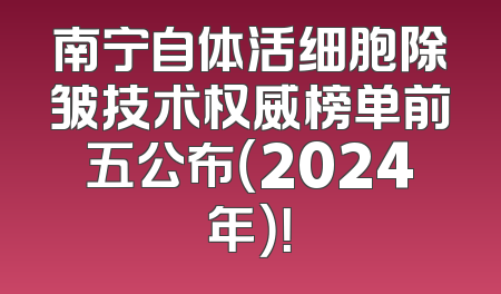 南宁自体活细胞除皱技术权威榜单前五公布（2024年）！