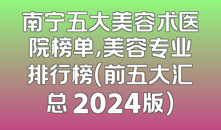 南宁五大美容术医院榜单，美容专业排行榜（前五大汇总 2024版）