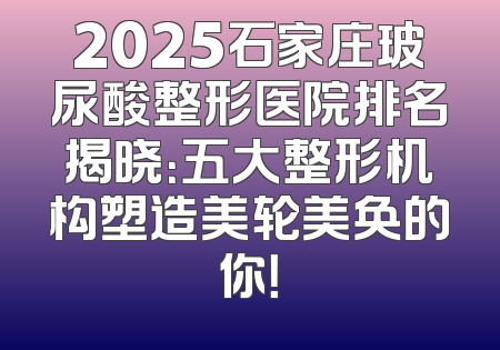 2025石家庄玻尿酸整形医院排名揭晓：五大整形机构塑造美轮美奂的你！