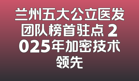 兰州五大公立医发团队榜首驻点 2025年加密技术领先