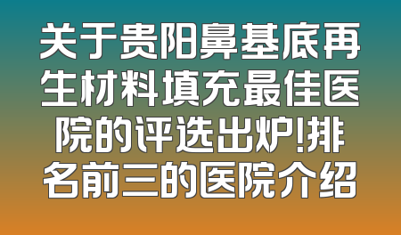 关于贵阳鼻基底再生材料填充最佳医院的评选出炉！排名前三的医院介绍