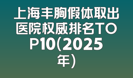 上海丰胸假体取出医院权威排名TOP10（2025年）