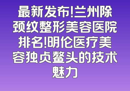 最新发布！兰州除颈纹整形美容医院排名！明伦医疗美容独占鳌头的技术魅力