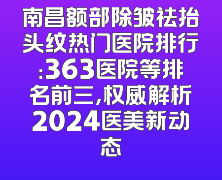 南昌额部除皱祛抬头纹热门医院排行：363医院等排名前三，权威解析2024医美新动态