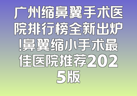 广州缩鼻翼手术医院排行榜全新出炉！鼻翼缩小手术最佳医院推荐2025版