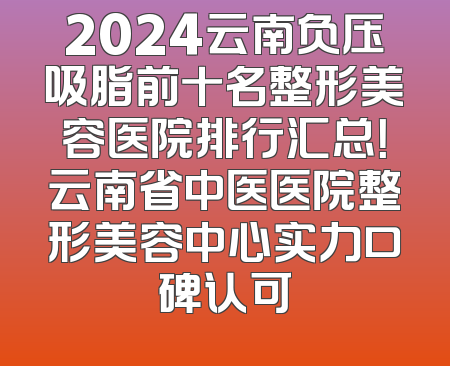 2024云南负压吸脂前十名整形美容医院排行汇总！云南省中医医院整形美容中心实力口碑认可