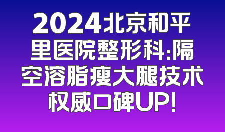 2024北京和平里医院整形科：隔空溶脂瘦大腿技术权威口碑UP！