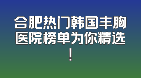 合肥热门韩国丰胸医院榜单为你精选！
